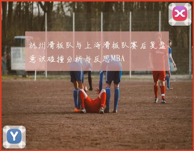 杭州滑板队与上海滑板队赛后复盘意识碰撞分析与反思MBA