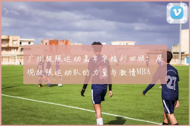 广州极限运动嘉年华精彩回顾：展现极限运动队的力量与激情MBA