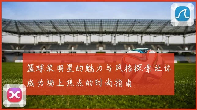 篮球装明星的魅力与风格探索让你成为场上焦点的时尚指南