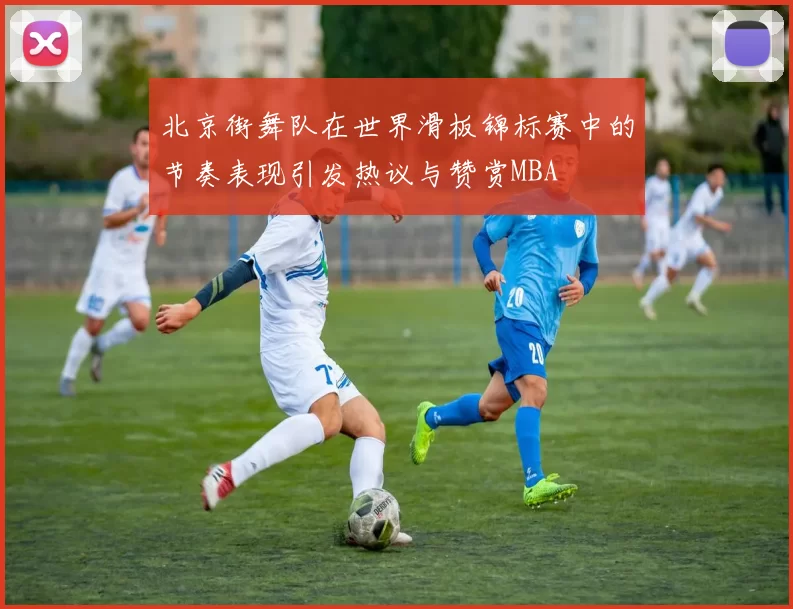 北京街舞队在世界滑板锦标赛中的节奏表现引发热议与赞赏MBA