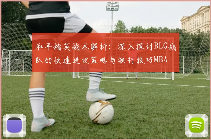 和平精英战术解析：深入探讨BLG战队的快速进攻策略与执行技巧MBA