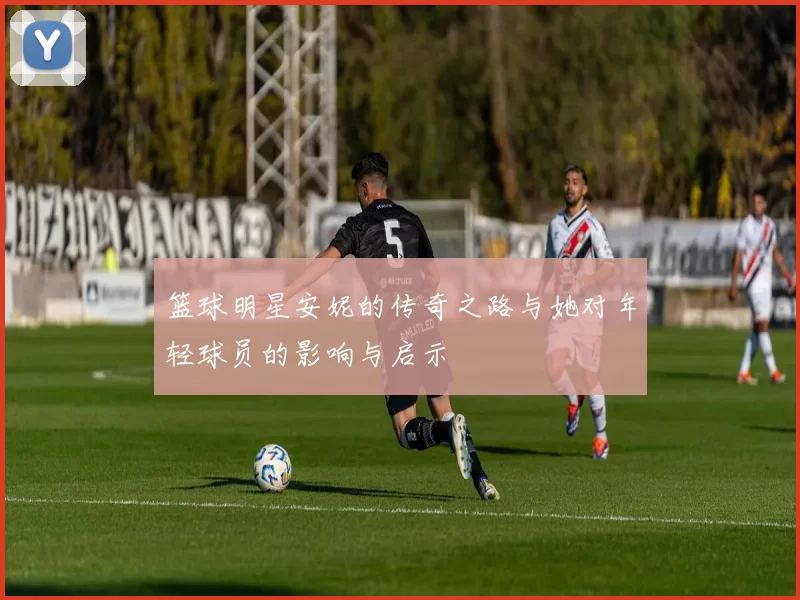 篮球明星安妮的传奇之路与她对年轻球员的影响与启示