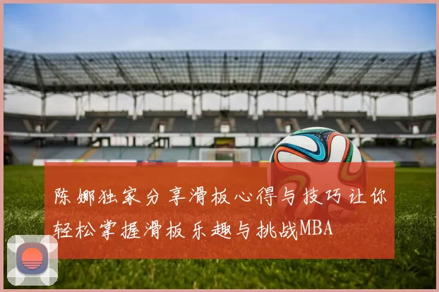 陈娜独家分享滑板心得与技巧让你轻松掌握滑板乐趣与挑战MBA