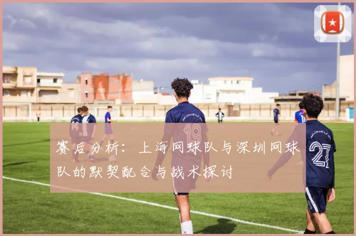 赛后分析：上海网球队与深圳网球队的默契配合与战术探讨