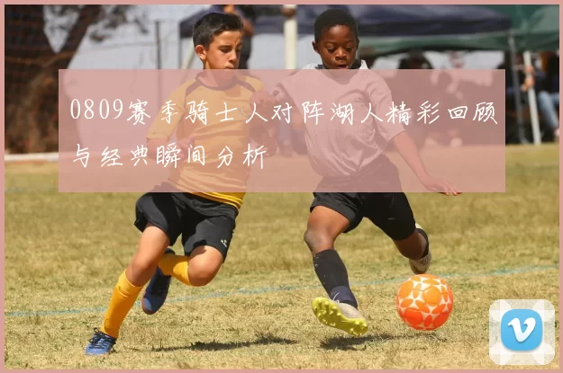 0809赛季骑士人对阵湖人精彩回顾与经典瞬间分析