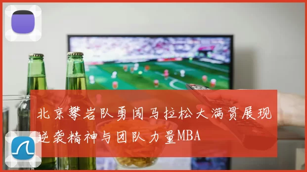 北京攀岩队勇闯马拉松大满贯展现逆袭精神与团队力量MBA