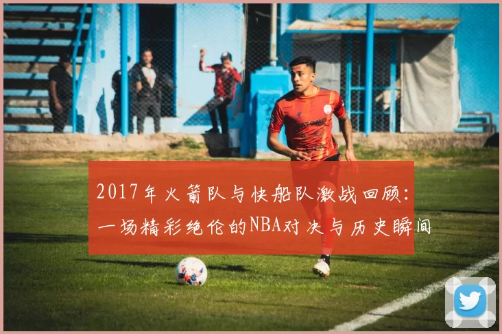 2017年火箭队与快船队激战回顾：一场精彩绝伦的NBA对决与历史瞬间